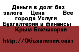 Деньги в долг без залога  › Цена ­ 100 - Все города Услуги » Бухгалтерия и финансы   . Крым,Бахчисарай